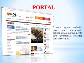 PORTAL

     É uma página produzida
     para    um     determinado
     público-alvo e normalmente
     tem ferramentas restritas
     para assinantes.
 