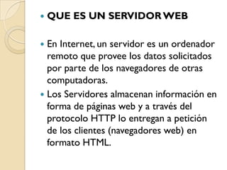    QUE ES UN SERVIDOR WEB

 En Internet, un servidor es un ordenador
  remoto que provee los datos solicitados
  por parte de los navegadores de otras
  computadoras.
 Los Servidores almacenan información en
  forma de páginas web y a través del
  protocolo HTTP lo entregan a petición
  de los clientes (navegadores web) en
  formato HTML.
 