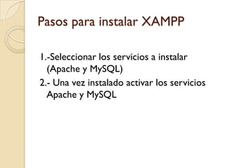 Pasos para instalar XAMPP

1.-Seleccionar los servicios a instalar
  (Apache y MySQL)
2.- Una vez instalado activar los servicios
  Apache y MySQL
 