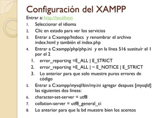 Configuración del XAMPP
Entrar a: http://localhost
1.   Seleccionar el idioma
2.   Clic en estado para ver los servicios
3.   Entrar a C:xampp/htdocs y renombrar el archivo
     index.html y también el index.php
4.   Entrar a C:xampp/php/php.ini y en la línea 516 sustituír el 1
     por el 2
   1. error_reporting =E_ALL | E_STRICT
   2. error_reporting =E_ALL | ~ E_NOTICE | E_STRICT
   3. Lo anterior para que solo muestre puros errores de
        código
5.   Entrar a C:xampp/mysql/bin/my.ini agregar despues [mysqld]
     las siguientes dos lineas:
6.   character-set-server = utf8
7.   collation-server = utf8_general_ci
8.   Lo anterior para que la bd muestre bien los acentos
 