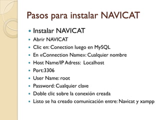 Pasos para instalar NAVICAT
   Instalar NAVICAT
 Abrir NAVICAT
 Clic en: Conection luego en MySQL
 En «Connection Name»: Cualquier nombre
 Host Name/IP Adress: Localhost
 Port:3306
 User Name: root
 Password: Cualquier clave
 Doble clic sobre la conexión creada
 Listo se ha creado comunicación entre: Navicat y xampp
 
