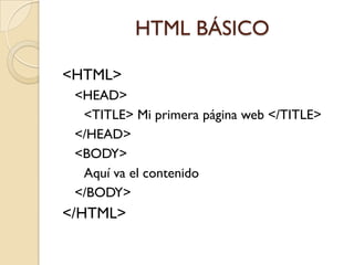 HTML BÁSICO

<HTML>
 <HEAD>
  <TITLE> Mi primera página web </TITLE>
 </HEAD>
 <BODY>
  Aquí va el contenido
 </BODY>
</HTML>
 
