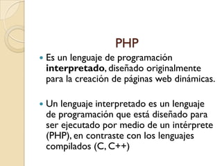 PHP
   Es un lenguaje de programación
    interpretado, diseñado originalmente
    para la creación de páginas web dinámicas.

   Un lenguaje interpretado es un lenguaje
    de programación que está diseñado para
    ser ejecutado por medio de un intérprete
    (PHP), en contraste con los lenguajes
    compilados (C, C++)
 
