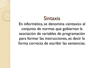 Sintaxis
En informática, se denomina «sintaxis» al
  conjunto de normas que gobiernan la
 asociación de variables de programación
 para formar las instrucciones, es decir la
forma correcta de escribir las sentencias.
 
