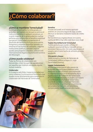 ¿Cómo se mantiene Torreciudad?
La entrada al santuario y la visita guiada son
gratuitas. Los ingresos con los que se sostiene el
culto y se mantiene el santuario provienen, en
su gran mayoría, de la generosidad de muchas
que genera Torreciudad y su aportación al
desarrollo del territorio en el que se encuentra.
Peregrinos y visitantes depositan también sus
limosnas en las huchas del santuario, y algunas
instituciones públicas y privadas asignan
ayudas para proyectos concretos, como el Ciclo
Internacional de Órgano o la promoción turística
del Altoaragón.
¿Cómo puedo colaborar?
Todas las formas de colaboración son
bienvenidas, si bien las que más agradecemos
son aquellas que implican una ayuda regular,
incluso modesta.
Colaborador
En la página web (http://www.torreciudad.org/
como-colaborar/) se encuentra el formulario que
puedes enviar directamente para convertirte en
colaborador del Patronato de Torreciudad.
Donativo
A través de la web: en el mismo apartado
anterior, en una zona segura de pago, puedes
efectuar un donativo mediante tarjeta de crédito
o Paypal.
Por transferencia o ingreso directo: en nuestra
cuenta del BBVA, ES41-0182-0756-8300-0001-6748.
Tarjeta Visa Solidaria de Torreciudad
Tarjeta gratuita que puedes solicitar en
cualquier sucursal del Banco Sabadell, en sus
versiones Clásica u Oro. Sin coste alguno para el
usuario, por el mero hecho de utilizarla ya estás
ayudando.
Giro postal o cheque
Debes enviarlo a nombre de Patronato de
Torreciudad (Huesca).
Legado Testamentario
Muchas personas que en vida carecen de
la liquidez necesaria para colaborar como
desearían acuden al notario para expresarle
su voluntad de dejar en su testamento algún
legado a favor del Patronato de Torreciudad.
El único trámite necesario es acudir a un notario
y manifestarle la voluntad de testar todos
o parte de sus bienes a favor del Patronato.
Evidentemente, si cambian las circunstancias
personales o la intención, un testamento
¿Cómo colaborar?
 