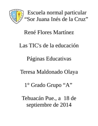Escuela normal particular 
“Sor Juana Inés de la Cruz” 
René Flores Martínez 
Las TIC's de la educación 
Páginas Educativas 
Teresa Maldonado Olaya 
1° Grado Grupo “A” 
Tehuacán Pue., a 18 de 
septiembre de 2014 
 
