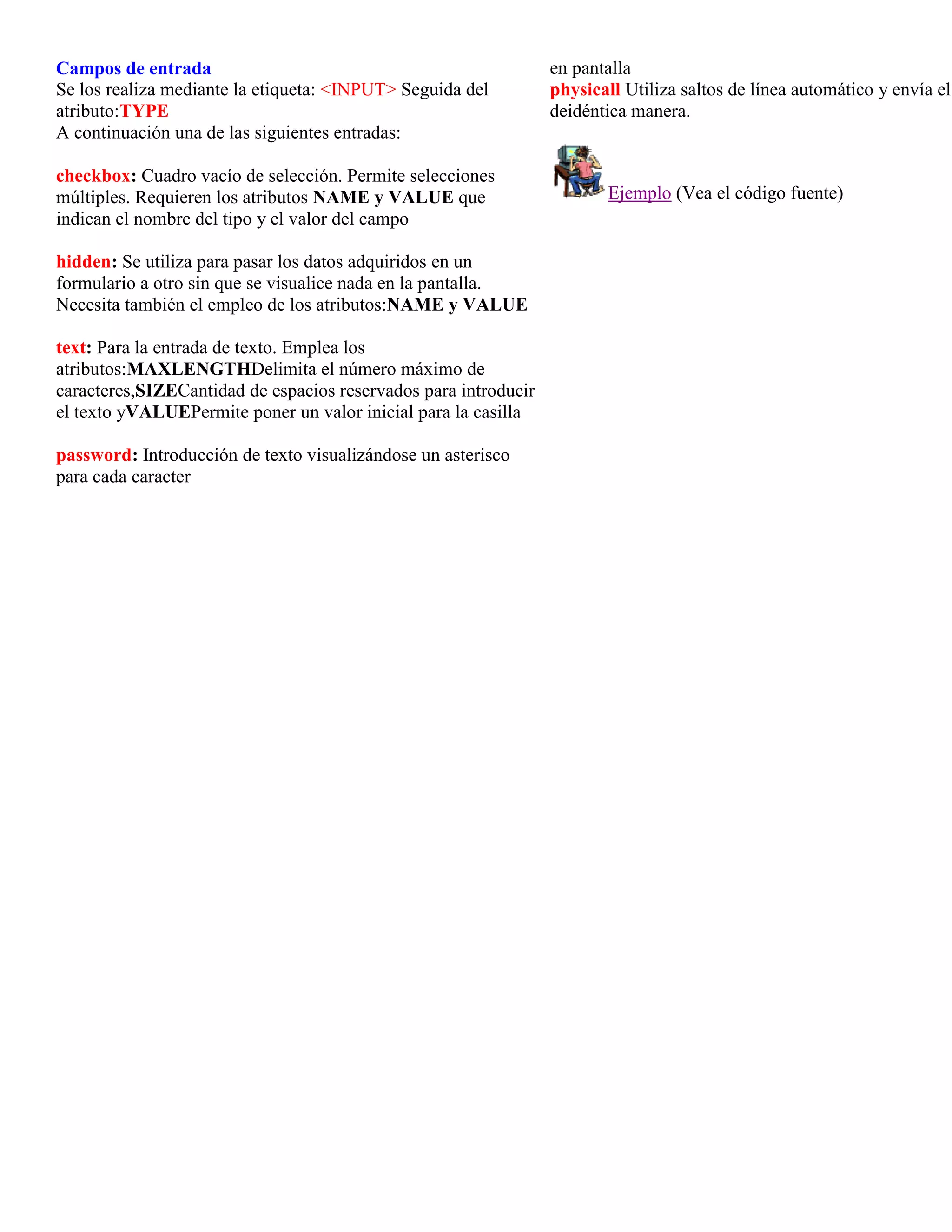 Campos de entrada                                                en pantalla
Se los realiza mediante la etiqueta: <INPUT> Seguida del         physicall Utiliza saltos de línea automático y envía el
atributo:TYPE                                                    deidéntica manera.
A continuación una de las siguientes entradas:

checkbox: Cuadro vacío de selección. Permite selecciones
múltiples. Requieren los atributos NAME y VALUE que                     Ejemplo (Vea el código fuente)
indican el nombre del tipo y el valor del campo

hidden: Se utiliza para pasar los datos adquiridos en un
formulario a otro sin que se visualice nada en la pantalla.
Necesita también el empleo de los atributos:NAME y VALUE

text: Para la entrada de texto. Emplea los
atributos:MAXLENGTHDelimita el número máximo de
caracteres,SIZECantidad de espacios reservados para introducir
el texto yVALUEPermite poner un valor inicial para la casilla

password: Introducción de texto visualizándose un asterisco
para cada caracter
 