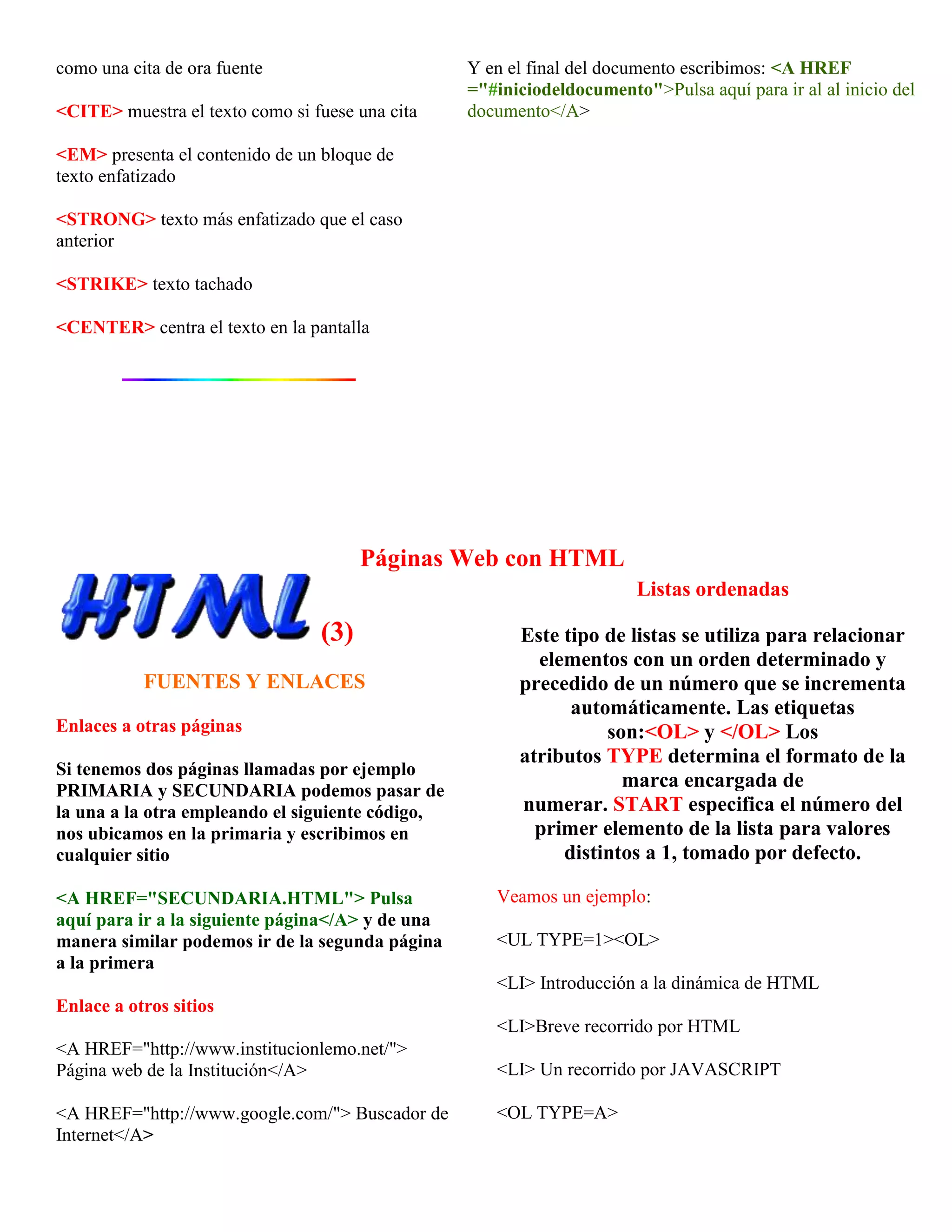 como una cita de ora fuente                       Y en el final del documento escribimos: <A HREF
                                                  ="#iniciodeldocumento">Pulsa aquí para ir al al inicio del
<CITE> muestra el texto como si fuese una cita    documento</A>

<EM> presenta el contenido de un bloque de
texto enfatizado

<STRONG> texto más enfatizado que el caso
anterior

<STRIKE> texto tachado

<CENTER> centra el texto en la pantalla




                                       Páginas Web con HTML
                                                                       Listas ordenadas

                                 (3)                    Este tipo de listas se utiliza para relacionar
                                                          elementos con un orden determinado y
           FUENTES Y ENLACES                            precedido de un número que se incrementa
                                                              automáticamente. Las etiquetas
Enlaces a otras páginas                                           son:<OL> y </OL> Los
                                                        atributos TYPE determina el formato de la
Si tenemos dos páginas llamadas por ejemplo
PRIMARIA y SECUNDARIA podemos pasar de
                                                                    marca encargada de
la una a la otra empleando el siguiente código,         numerar. START especifica el número del
nos ubicamos en la primaria y escribimos en               primer elemento de la lista para valores
cualquier sitio                                              distintos a 1, tomado por defecto.

<A HREF="SECUNDARIA.HTML"> Pulsa                     Veamos un ejemplo:
aquí para ir a la siguiente página</A> y de una
manera similar podemos ir de la segunda página       <UL TYPE=1><OL>
a la primera
                                                     <LI> Introducción a la dinámica de HTML
Enlace a otros sitios
                                                     <LI>Breve recorrido por HTML
<A HREF="http://www.institucionlemo.net/">
Página web de la Institución</A>                     <LI> Un recorrido por JAVASCRIPT

<A HREF="http://www.google.com/"> Buscador de        <OL TYPE=A>
Internet</A>
 