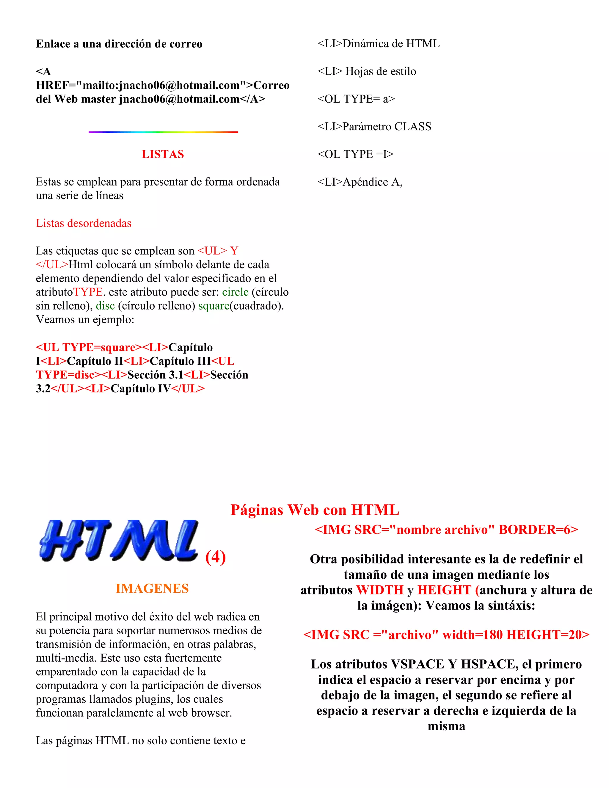 Enlace a una dirección de correo                            <LI>Dinámica de HTML

<A                                                          <LI> Hojas de estilo
HREF="mailto:jnacho06@hotmail.com">Correo
del Web master jnacho06@hotmail.com</A>                     <OL TYPE= a>

                                                            <LI>Parámetro CLASS

                      LISTAS                                <OL TYPE =I>

Estas se emplean para presentar de forma ordenada           <LI>Apéndice A,
una serie de líneas

Listas desordenadas

Las etiquetas que se emplean son <UL> Y
</UL>Html colocará un símbolo delante de cada
elemento dependiendo del valor especificado en el
atributoTYPE. este atributo puede ser: circle (círculo
sin relleno), disc (círculo relleno) square(cuadrado).
Veamos un ejemplo:

<UL TYPE=square><LI>Capítulo
I<LI>Capítulo II<LI>Capítulo III<UL
TYPE=disc><LI>Sección 3.1<LI>Sección
3.2</UL><LI>Capítulo IV</UL>




                                          Páginas Web con HTML
                                                           <IMG SRC="nombre archivo" BORDER=6>

                                    (4)                    Otra posibilidad interesante es la de redefinir el
                                                                tamaño de una imagen mediante los
                 IMAGENES                                atributos WIDTH y HEIGHT (anchura y altura de
                                                                   la imágen): Veamos la sintáxis:
El principal motivo del éxito del web radica en
su potencia para soportar numerosos medios de            <IMG SRC ="archivo" width=180 HEIGHT=20>
transmisión de información, en otras palabras,
multi-media. Este uso esta fuertemente
                                                          Los atributos VSPACE Y HSPACE, el primero
emparentado con la capacidad de la
computadora y con la participación de diversos             indica el espacio a reservar por encima y por
programas llamados plugins, los cuales                      debajo de la imagen, el segundo se refiere al
funcionan paralelamente al web browser.                    espacio a reservar a derecha e izquierda de la
                                                                               misma
Las páginas HTML no solo contiene texto e
 