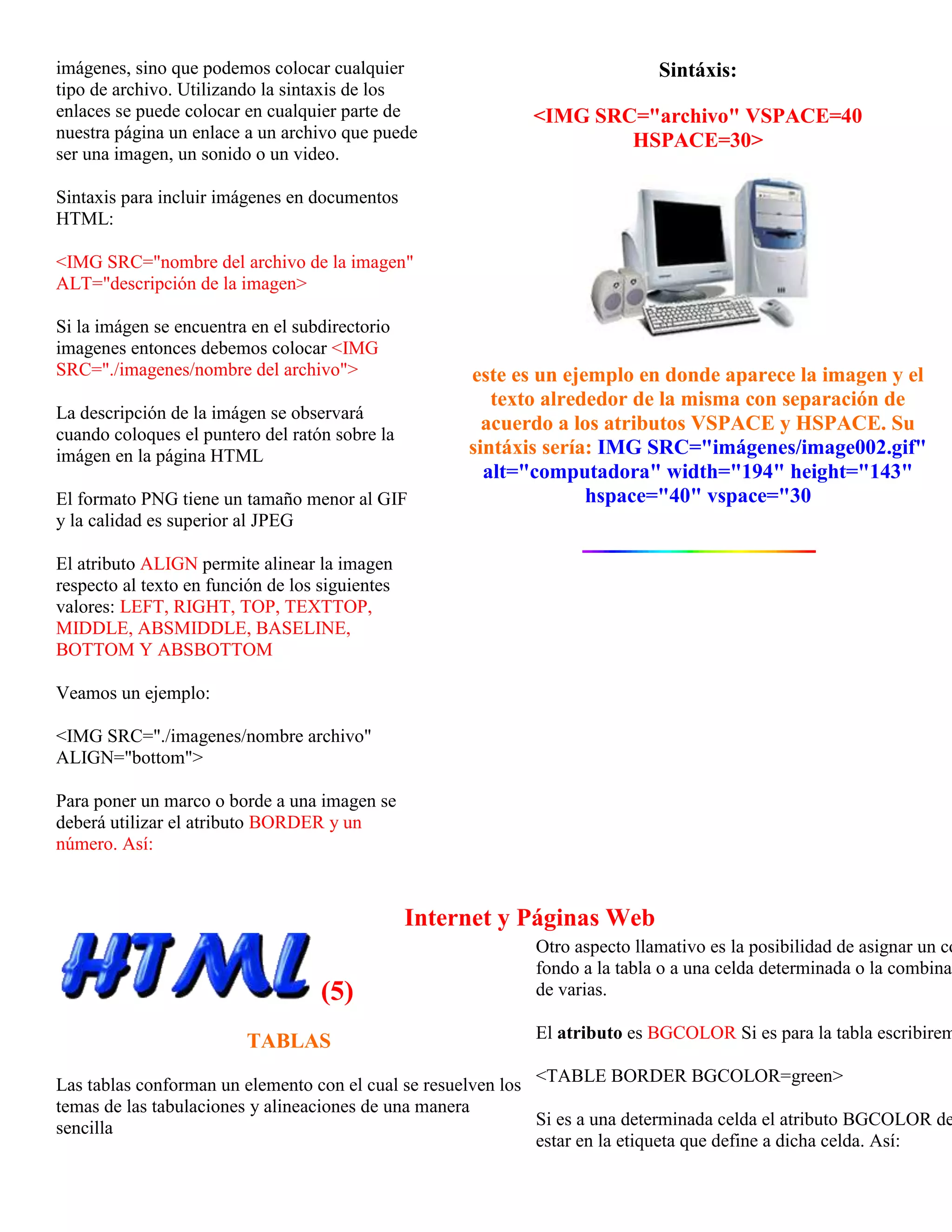 imágenes, sino que podemos colocar cualquier                                 Sintáxis:
tipo de archivo. Utilizando la sintaxis de los
enlaces se puede colocar en cualquier parte de               <IMG SRC="archivo" VSPACE=40
nuestra página un enlace a un archivo que puede                      HSPACE=30>
ser una imagen, un sonido o un video.

Sintaxis para incluir imágenes en documentos
HTML:

<IMG SRC="nombre del archivo de la imagen"
ALT="descripción de la imagen>

Si la imágen se encuentra en el subdirectorio
imagenes entonces debemos colocar <IMG
SRC="./imagenes/nombre del archivo">                  este es un ejemplo en donde aparece la imagen y el
                                                         texto alrededor de la misma con separación de
La descripción de la imágen se observará
cuando coloques el puntero del ratón sobre la
                                                        acuerdo a los atributos VSPACE y HSPACE. Su
imágen en la página HTML                              sintáxis sería: IMG SRC="imágenes/image002.gif"
                                                        alt="computadora" width="194" height="143"
El formato PNG tiene un tamaño menor al GIF                         hspace="40" vspace="30
y la calidad es superior al JPEG

El atributo ALIGN permite alinear la imagen
respecto al texto en función de los siguientes
valores: LEFT, RIGHT, TOP, TEXTTOP,
MIDDLE, ABSMIDDLE, BASELINE,
BOTTOM Y ABSBOTTOM

Veamos un ejemplo:

<IMG SRC="./imagenes/nombre archivo"
ALIGN="bottom">

Para poner un marco o borde a una imagen se
deberá utilizar el atributo BORDER y un
número. Así:



                                                 Internet y Páginas Web
                                                             Otro aspecto llamativo es la posibilidad de asignar un co
                                                             fondo a la tabla o a una celda determinada o la combinac
                                    (5)                      de varias.

                          TABLAS                             El atributo es BGCOLOR Si es para la tabla escribirem

Las tablas conforman un elemento con el cual se resuelven los <TABLE BORDER BGCOLOR=green>
temas de las tabulaciones y alineaciones de una manera
sencilla                                                      Si es a una determinada celda el atributo BGCOLOR de
                                                              estar en la etiqueta que define a dicha celda. Así:
 