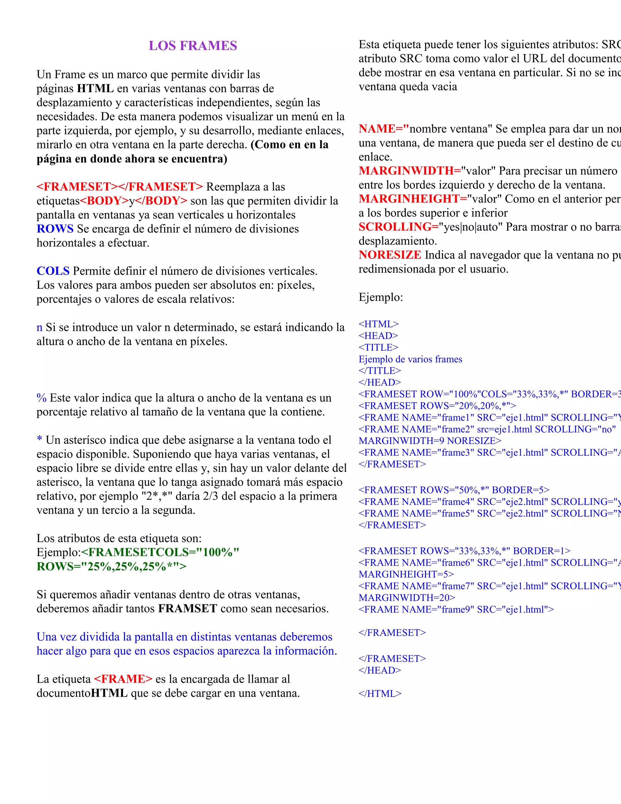 LOS FRAMES                                  Esta etiqueta puede tener los siguientes atributos: SRC
                                                                   atributo SRC toma como valor el URL del documento
Un Frame es un marco que permite dividir las                       debe mostrar en esa ventana en particular. Si no se inc
páginas HTML en varias ventanas con barras de                      ventana queda vacia
desplazamiento y características independientes, según las
necesidades. De esta manera podemos visualizar un menú en la
parte izquierda, por ejemplo, y su desarrollo, mediante enlaces,   NAME="nombre ventana" Se emplea para dar un nom
mirarlo en otra ventana en la parte derecha. (Como en en la        una ventana, de manera que pueda ser el destino de cu
página en donde ahora se encuentra)                                enlace.
                                                                   MARGINWIDTH="valor" Para precisar un número d
<FRAMESET></FRAMESET> Reemplaza a las                              entre los bordes izquierdo y derecho de la ventana.
etiquetas<BODY>y</BODY> son las que permiten dividir la            MARGINHEIGHT="valor" Como en el anterior pero
pantalla en ventanas ya sean verticales u horizontales             a los bordes superior e inferior
ROWS Se encarga de definir el número de divisiones                 SCROLLING="yes|no|auto" Para mostrar o no barras
horizontales a efectuar.                                           desplazamiento.
                                                                   NORESIZE Indica al navegador que la ventana no pu
COLS Permite definir el número de divisiones verticales.           redimensionada por el usuario.
Los valores para ambos pueden ser absolutos en: píxeles,
porcentajes o valores de escala relativos:                         Ejemplo:

n Si se introduce un valor n determinado, se estará indicando la   <HTML>
                                                                   <HEAD>
altura o ancho de la ventana en píxeles.                           <TITLE>
                                                                   Ejemplo de varios frames
                                                                   </TITLE>
                                                                   </HEAD>
% Este valor indica que la altura o ancho de la ventana es un      <FRAMESET ROW="100%"COLS="33%,33%,*" BORDER=3
                                                                   <FRAMESET ROWS="20%,20%,*">
porcentaje relativo al tamaño de la ventana que la contiene.       <FRAME NAME="frame1" SRC="eje1.html" SCROLLING="Y
                                                                   <FRAME NAME="frame2" src=eje1.html SCROLLING="no"
* Un asterísco indica que debe asignarse a la ventana todo el      MARGINWIDTH=9 NORESIZE>
espacio disponible. Suponiendo que haya varias ventanas, el        <FRAME NAME="frame3" SRC="eje1.html" SCROLLING="A
espacio libre se divide entre ellas y, sin hay un valor delante del</FRAMESET>
asterisco, la ventana que lo tanga asignado tomará más espacio
                                                                    <FRAMESET ROWS="50%,*" BORDER=5>
relativo, por ejemplo "2*,*" daría 2/3 del espacio a la primera     <FRAME NAME="frame4" SRC="eje2.html" SCROLLING="y
ventana y un tercio a la segunda.                                   <FRAME NAME="frame5" SRC="eje2.html" SCROLLING="N
                                                                   </FRAMESET>
Los atributos de esta etiqueta son:
Ejemplo:<FRAMESETCOLS="100%"                                       <FRAMESET ROWS="33%,33%,*" BORDER=1>
ROWS="25%,25%,25%*">                                               <FRAME NAME="frame6" SRC="eje1.html" SCROLLING="A
                                                                   MARGINHEIGHT=5>
                                                                   <FRAME NAME="frame7" SRC="eje1.html" SCROLLING="Y
Si queremos añadir ventanas dentro de otras ventanas,              MARGINWIDTH=20>
deberemos añadir tantos FRAMSET como sean necesarios.              <FRAME NAME="frame9" SRC="eje1.html">

Una vez dividida la pantalla en distintas ventanas deberemos       </FRAMESET>
hacer algo para que en esos espacios aparezca la información.
                                                                   </FRAMESET>
                                                                   </HEAD>
La etiqueta <FRAME> es la encargada de llamar al
documentoHTML que se debe cargar en una ventana.                   </HTML>
 