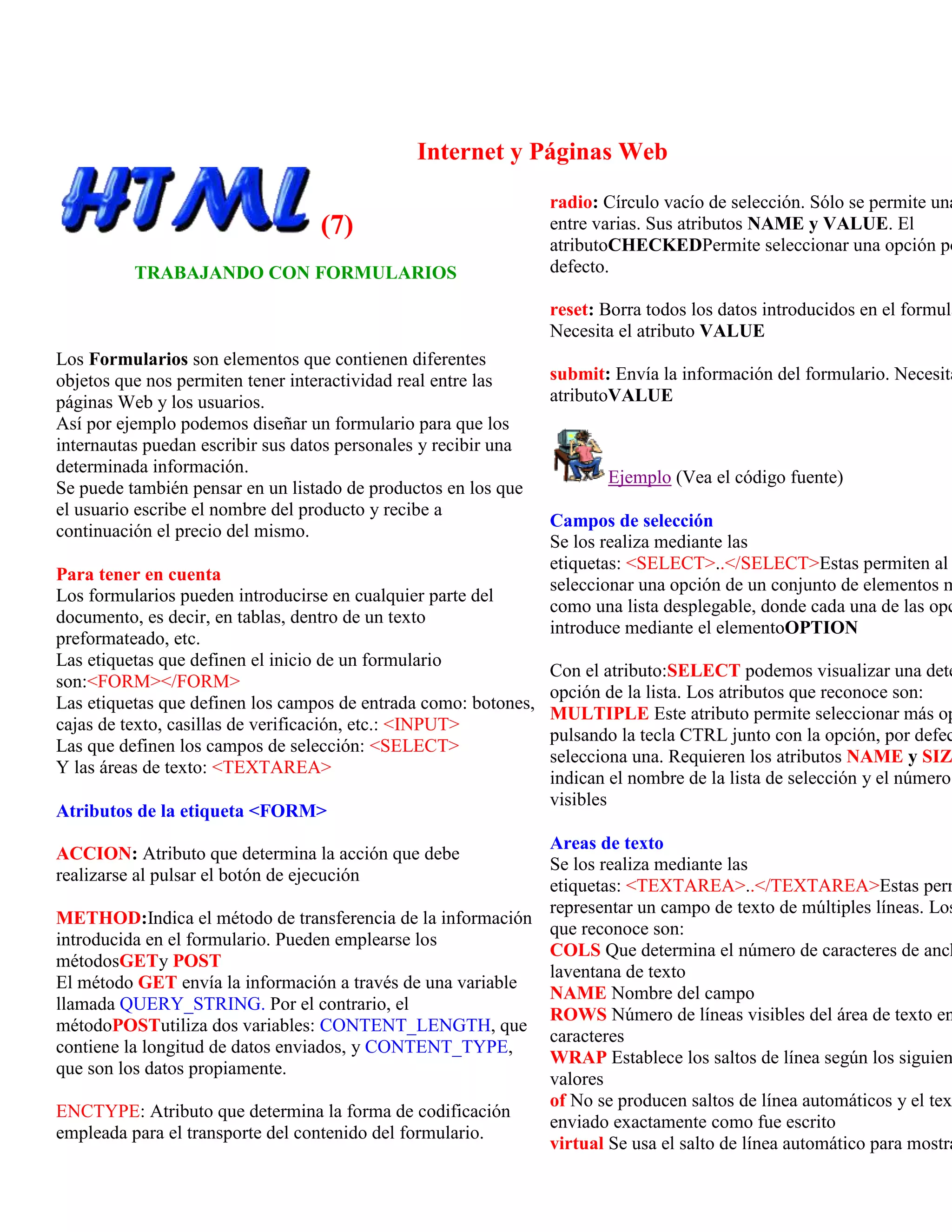 Internet y Páginas Web
                                                                 radio: Círculo vacío de selección. Sólo se permite una
                                   (7)                           entre varias. Sus atributos NAME y VALUE. El
                                                                 atributoCHECKEDPermite seleccionar una opción po
          TRABAJANDO CON FORMULARIOS                             defecto.

                                                                 reset: Borra todos los datos introducidos en el formula
                                                                 Necesita el atributo VALUE
Los Formularios son elementos que contienen diferentes
objetos que nos permiten tener interactividad real entre las     submit: Envía la información del formulario. Necesita
páginas Web y los usuarios.                                      atributoVALUE
Así por ejemplo podemos diseñar un formulario para que los
internautas puedan escribir sus datos personales y recibir una
determinada información.
                                                                        Ejemplo (Vea el código fuente)
Se puede también pensar en un listado de productos en los que
el usuario escribe el nombre del producto y recibe a
                                                                 Campos de selección
continuación el precio del mismo.
                                                                 Se los realiza mediante las
                                                                 etiquetas: <SELECT>..</SELECT>Estas permiten al
Para tener en cuenta
                                                                 seleccionar una opción de un conjunto de elementos m
Los formularios pueden introducirse en cualquier parte del
                                                                 como una lista desplegable, donde cada una de las opc
documento, es decir, en tablas, dentro de un texto
                                                                 introduce mediante el elementoOPTION
preformateado, etc.
Las etiquetas que definen el inicio de un formulario
                                                                 Con el atributo:SELECT podemos visualizar una dete
son:<FORM></FORM>
                                                                 opción de la lista. Los atributos que reconoce son:
Las etiquetas que definen los campos de entrada como: botones,
                                                                 MULTIPLE Este atributo permite seleccionar más op
cajas de texto, casillas de verificación, etc.: <INPUT>
                                                                 pulsando la tecla CTRL junto con la opción, por defec
Las que definen los campos de selección: <SELECT>
                                                                 selecciona una. Requieren los atributos NAME y SIZ
Y las áreas de texto: <TEXTAREA>
                                                                 indican el nombre de la lista de selección y el número
                                                                 visibles
Atributos de la etiqueta <FORM>
                                                            Areas de texto
ACCION: Atributo que determina la acción que debe
                                                            Se los realiza mediante las
realizarse al pulsar el botón de ejecución
                                                            etiquetas: <TEXTAREA>..</TEXTAREA>Estas perm
                                                            representar un campo de texto de múltiples líneas. Los
METHOD:Indica el método de transferencia de la información
                                                            que reconoce son:
introducida en el formulario. Pueden emplearse los
                                                            COLS Que determina el número de caracteres de anch
métodosGETy POST
                                                            laventana de texto
El método GET envía la información a través de una variable
                                                            NAME Nombre del campo
llamada QUERY_STRING. Por el contrario, el
                                                            ROWS Número de líneas visibles del área de texto en
métodoPOSTutiliza dos variables: CONTENT_LENGTH, que
                                                            caracteres
contiene la longitud de datos enviados, y CONTENT_TYPE,
                                                            WRAP Establece los saltos de línea según los siguien
que son los datos propiamente.
                                                            valores
                                                            of No se producen saltos de línea automáticos y el tex
ENCTYPE: Atributo que determina la forma de codificación
                                                            enviado exactamente como fue escrito
empleada para el transporte del contenido del formulario.
                                                            virtual Se usa el salto de línea automático para mostra
 