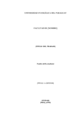 UNIVERSIDAD EVANGÉLICA DEL PARAGUAY 
FACULTAD DE [NOMBRE] 
[TITULO DEL TRABAJO] 
Nombre del/la estudiante 
[TÍTULO A OBTENER] 
[CIUDAD] 
[MES], [AÑO] 
 