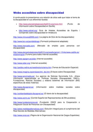 Webs accesibles sobre discapacidad
A continuación le presentamos una relación de sitios web que tratan el tema de
la discapacidad en sus diferentes facetas
• http://www.planestrategicosevilla2010.org/inicio.html (Punto de
Información sobre Discapacidad en Sevilla)
• http://www.valinet.org/ Guía de Hoteles Accesibles de España /
Compendio sobre discapacidad en Andalucía
http://www.minusval2000.com/ (La página de Ocio de los discapacitados)
http://www.bcn.es/pontdeldrago (Formació professional adaptada)
http://www.mercadis.com/ (Mercado de empleo para personas con
discapacidad)
http://www.planestrategicosevilla2010.org/ceadis/generi~1/links/www.cabtfe.es/
sinpromi/guia (Turismo para todos Internet accesible)
http://www.rppapm.es/sidar (Internet accesible)
http://www.sidar.org/ (Internet accesible)
http://paidos.rediris.es/needirectorio/tema.htm (Temas de Educación Especial)
http://www.imagina.org/enlaces/link_dis.htm (Enlaces sobre Discapacidad)
http://www.servimedia.es/ (La agencia de Noticias Servimedia S.A., ofrece
información especializada en Políticas Sociales (Discapacidad, ONG´s,
Fundaciones, Noticias Sociales) y elabora boletines de información (BIS)
específicos de estas materias)
http://www.discapnet.es/ (Información sobre medidas sociales sobre
discapacidad)
http://solidaridaddigital.discapnet.es/ (El diario de la discapacidad)
http://www.cermi.es/ (Comité Español de Representantes de Minusválidos)
http://www.fundaciononce.es/ (Fundación ONCE para la Cooperación e
Integración Social de Personas con Discapacidad)
http://www.medidasalternativas.com/ (Solución integral para el cumplimiento del
Real Decreto de Medidas Alternativas)
http://www.once.es/ (Página de la Organización Nacional de Ciegos Españoles)
 