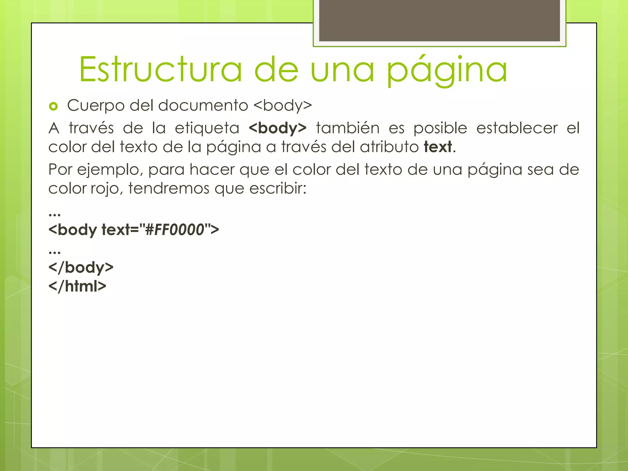Estructura de una página
   Cuerpo del documento <body>
A través de la etiqueta <body> también es posible establecer el
color del texto de la página a través del atributo text.
Por ejemplo, para hacer que el color del texto de una página sea de
color rojo, tendremos que escribir:
...
<body text="#FF0000">
...
</body>
</html>
 