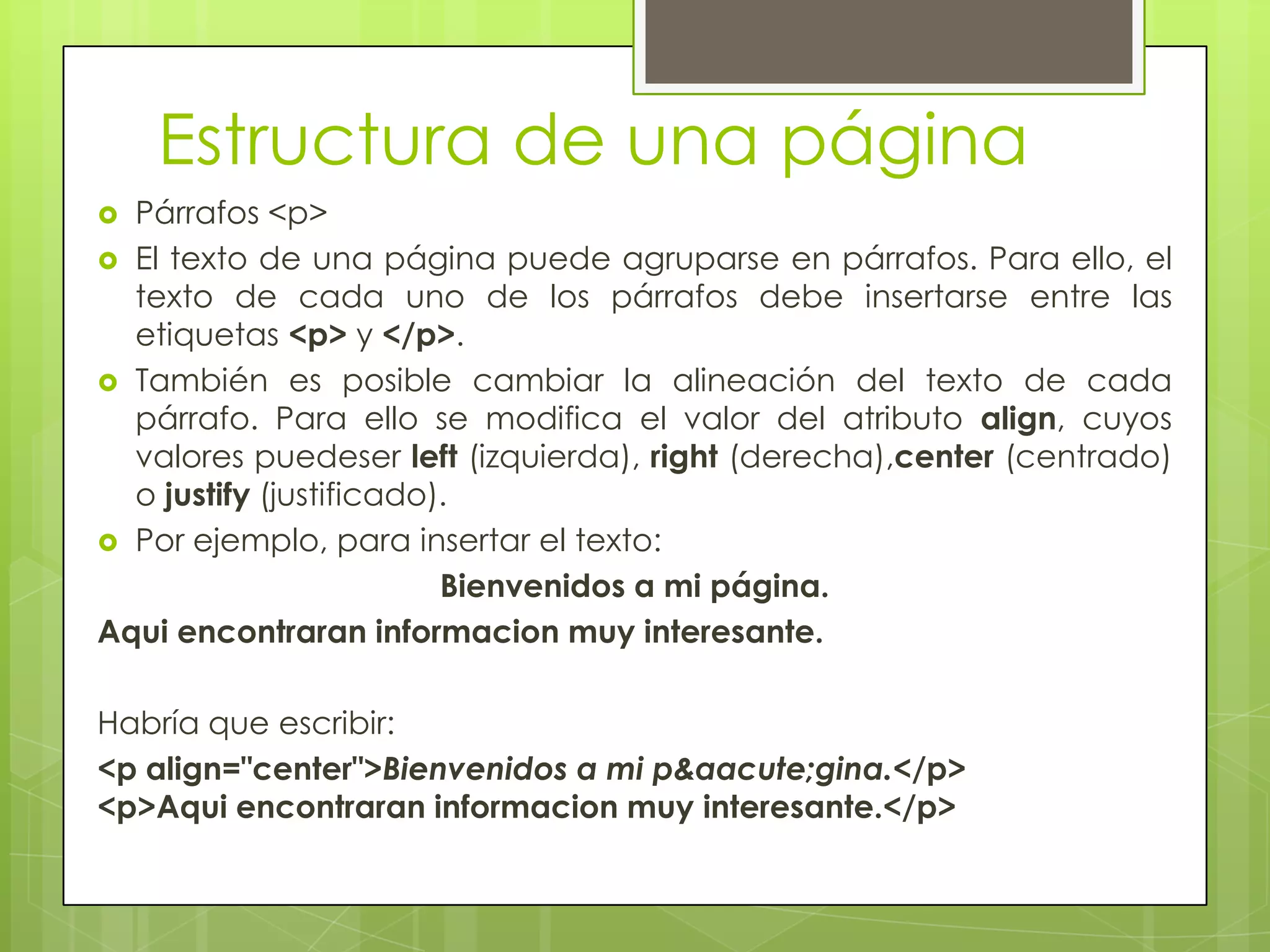 Estructura de una página
 Párrafos <p>
 El texto de una página puede agruparse en párrafos. Para ello, el
  texto de cada uno de los párrafos debe insertarse entre las
  etiquetas <p> y </p>.
 También es posible cambiar la alineación del texto de cada
  párrafo. Para ello se modifica el valor del atributo align, cuyos
  valores puedeser left (izquierda), right (derecha),center (centrado)
  o justify (justificado).
 Por ejemplo, para insertar el texto:
                         Bienvenidos a mi página.
Aqui encontraran informacion muy interesante.

Habría que escribir:
<p align="center">Bienvenidos a mi p&aacute;gina.</p>
<p>Aqui encontraran informacion muy interesante.</p>
 