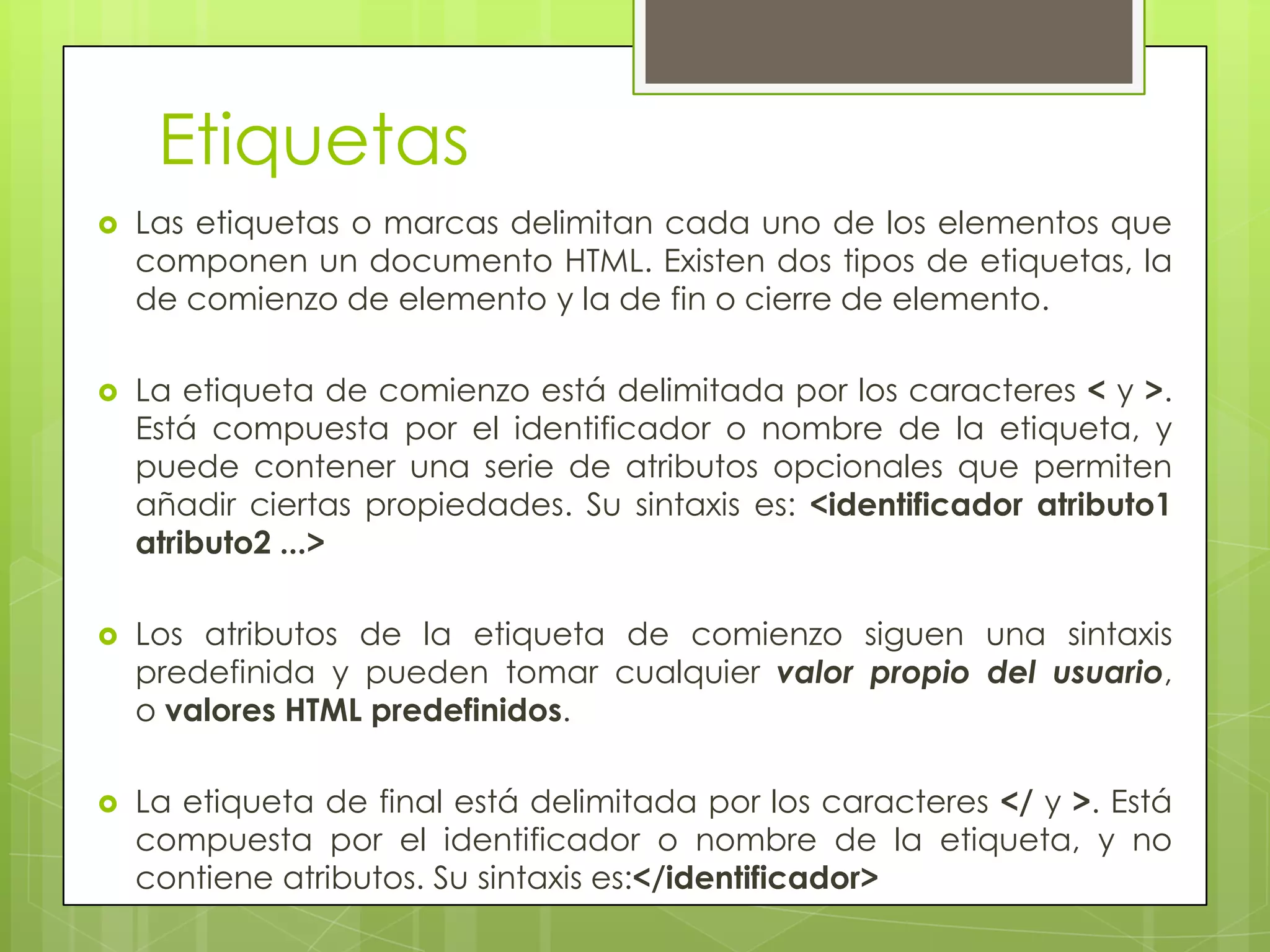 Etiquetas
   Las etiquetas o marcas delimitan cada uno de los elementos que
    componen un documento HTML. Existen dos tipos de etiquetas, la
    de comienzo de elemento y la de fin o cierre de elemento.

   La etiqueta de comienzo está delimitada por los caracteres < y >.
    Está compuesta por el identificador o nombre de la etiqueta, y
    puede contener una serie de atributos opcionales que permiten
    añadir ciertas propiedades. Su sintaxis es: <identificador atributo1
    atributo2 ...>

   Los atributos de la etiqueta de comienzo siguen una sintaxis
    predefinida y pueden tomar cualquier valor propio del usuario,
    o valores HTML predefinidos.

   La etiqueta de final está delimitada por los caracteres </ y >. Está
    compuesta por el identificador o nombre de la etiqueta, y no
    contiene atributos. Su sintaxis es:</identificador>
 