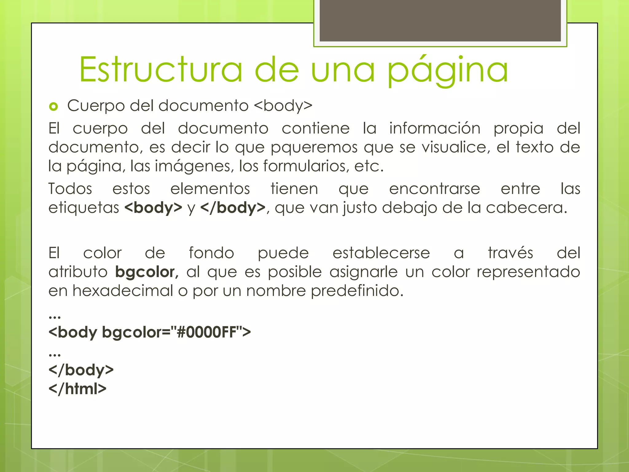 Estructura de una página
  Cuerpo del documento <body>
El cuerpo del documento contiene la información propia del
documento, es decir lo que pqueremos que se visualice, el texto de
la página, las imágenes, los formularios, etc.
Todos estos elementos tienen que encontrarse entre las
etiquetas <body> y </body>, que van justo debajo de la cabecera.

El color de fondo puede establecerse a través del
atributo bgcolor, al que es posible asignarle un color representado
en hexadecimal o por un nombre predefinido.
...
<body bgcolor="#0000FF">
...
</body>
</html>
 