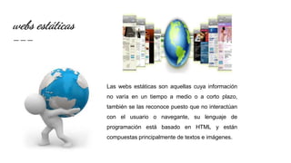 webs estáticas
Las webs estáticas son aquellas cuya información
no varía en un tiempo a medio o a corto plazo,
también se las reconoce puesto que no interactúan
con el usuario o navegante, su lenguaje de
programación está basado en HTML y están
compuestas principalmente de textos e imágenes.
 