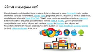 Que es una página web
Una página web, o página electrónica, o página digital, o ciber página, es un documento o información
electrónica capaz de contener texto, sonido, vídeo, programas, enlaces, imágenes, y muchas otras cosas,
adaptada para la llamada World Wide Web (WWW) y que puede ser accedida mediante un navegador.
Esta información se encuentra generalmente en formato HTML o XHTML, y puede proporcionar
navegación (acceso) a otras páginas web mediante enlaces de hipertexto. Las páginas web
frecuentemente también incluyen otros recursos como pueden ser hojas de estilo en cascada, guiones
(scripts), imágenes digitales, entre otros.
 