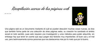 Recopilación acerca de las páginas web
Una página web es un documento mediante el cual se pueden descubrir muchas cosas nuevas, se dice
que también forma parte de una colección de otras páginas webs. su creación ha cambiado el ámbito
social en todo sentido, pues esto requiere una investigación y unos métodos para poder adquirirla, sin
embargo hay que tener en cuenta que aquí juegan dos factores muy importantes: el buen uso y el mal
uso, pero lastimosamente somos personas que nos destacamos más por lo malo que por lo bueno.
 