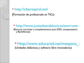 http://ciberespiral.net/   ( Formación de profesorado en TICs) http://www.juntadeandalucia.es/averroes/impe/web/niveles?idSeccion=28041 (Recurso curricular y complementario para ESO, compensatoria y Bachillerato) Http://www.educared.net/mespana_recursos/home_12__esp_1__.html (Unidades didácticas y software libre innovadoras) 