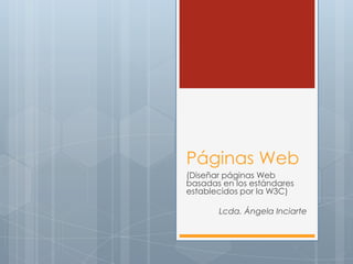 Páginas Web
(Diseñar páginas Web
basadas en los estándares
establecidos por la W3C)

       Lcda. Ángela Inciarte
 
