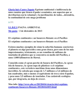 Gloria Inés Castro Zapata Egoísmo ambiental e indiferencia de
unos cuantos que tienen el poder económico, son aspectos que se
derribarían con la voluntad y la movilización de todos…detendría,
la continuidad de este mega problema
I.L.D.E.S PAGNA AMBENTAL
Me gusta · 2 de diciembre de 2013
El «séptimo continente»: un basurero flotante en el Pacífico
El «séptimo continente»: un basurero flotante en el Pacífico
Existen muchos ejemplos de cómo la soberbia humana convierten
el planeta en algo parecido a una gran cloaca, pero uno de los más
impresionantes, tristemente, es un remolino de millones de
toneladas de plástico que se concentra en medio del Pacífico, a
unos 1.000 kilómetros de Hawai.
Conocido como el «gran parche de basura del Pacífico», la «gran
isla de basura», la «gran sopa de plástico» o el «séptimo
continente», este vertedero marítimo tiene unas dimensiones
increíbles. Se calcula que ocupa de 1,7 millones a 3,4 millones de
km cuadrados, más o menos el equivalente de tres a siete Españas,
y pesa unos 3,5 millones de toneladas. Una catástrofe ecológica
que, por desgracia, no deja de crecer.
Mas info: http://www.abc.es/20120416/ciencia/abci-septimo-
continente-basurero-flotante-201204161033.html
 