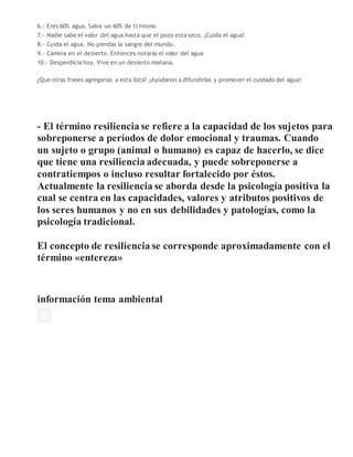 6.- Eres 60% agua. Salva un 60% de ti mismo
7.- Nadie sabe el valor del agua hasta que el pozo esta seco. ¡Cuida el agua!
8.- Cuida el agua. No pierdas la sangre del mundo.
9.- Camina en el desierto. Entonces notarás el valor del agua
10.- Desperdicia hoy. Vive en un desierto mañana.
¿Que otras frases agregarías a esta lista? ¡Ayúdanos a difundirlas y promover el cuidado del agua!
- El término resiliencia se refiere a la capacidad de los sujetos para
sobreponerse a períodos de dolor emocional y traumas. Cuando
un sujeto o grupo (animal o humano) es capaz de hacerlo, se dice
que tiene una resiliencia adecuada, y puede sobreponerse a
contratiempos o incluso resultar fortalecido por éstos.
Actualmente la resiliencia se aborda desde la psicología positiva la
cual se centra en las capacidades, valores y atributos positivos de
los seres humanos y no en sus debilidades y patologías, como la
psicología tradicional.
El concepto de resiliencia se corresponde aproximadamente con el
término «entereza»
información tema ambiental
 
