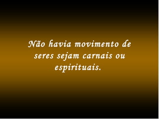 Não havia movimento de
seres sejam carnais ou
espirituais.
 
