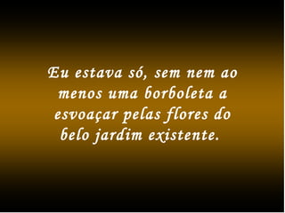Eu estava só, sem nem ao
menos uma borboleta a
esvoaçar pelas flores do
belo jardim existente.
 