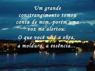 Um grande
constrangimento tomou
conta de mim, porém uma
voz me alertou:
O que você vê é a obra,
a moldura, a essência...
 
