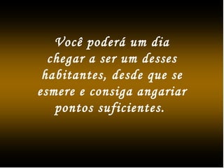 Você poderá um dia
chegar a ser um desses
habitantes, desde que se
esmere e consiga angariar
pontos suficientes.
 