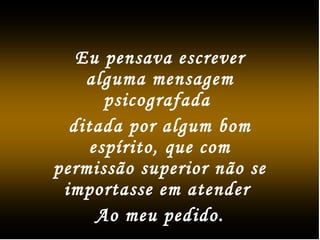 Eu pensava escrever
alguma mensagem
psicografada
ditada por algum bom
espírito, que com
permissão superior não se
importasse em atender
Ao meu pedido.
 