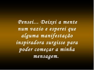 Pensei... Deixei a mente
num vazio e esperei que
alguma manifestação
inspiradora surgisse para
poder começar a minha
mensagem.
 