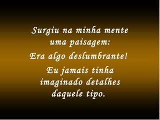 Surgiu na minha mente
uma paisagem:
Era algo deslumbrante!
Eu jamais tinha
imaginado detalhes
daquele tipo.
 