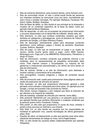    Sitio de comercio electrónico: para comprar bienes, como Amazon.com.
   Sitio de comunidad virtual: un sitio o portal social donde las personas
    con intereses similares se comunican unos con otros, normalmente por
    chat o foros o simples mensajes. Por ejemplo: MySpace, Facebook, Hi5,
    Orkut, Habbo, Multiply, Quepasa.
   Sitio de Base de datos: un sitio donde el uso principal es la búsqueda y
    muestra de un contenido específico de la base de datos, como por
    ejemplo Internet Movie Database.
   Sitio de desarrollo: un sitio con el propósito de proporcionar información
    y recursos relacionados con el desarrollo de software, diseño web, etc.
   Sitio directorio: un sitio que contiene contenidos variados que están
    divididos en categorías y subcategorías, como el directorio de Yahoo!, el
    directorio de Google, y el Open Directory Project.
   Sitio de descargas: estrictamente usado para descargar contenido
    electrónico, como software, juegos o fondos de escritorio: Download,
    Tucows, Softonic, Baulsoft.
   Sitio de juego: un sitio que es propiamente un juego o un «patio de
    recreo» donde mucha gente viene a jugar, como MSN Games,
    Minijuegos.com, Pogo.com y los MMORPGs VidaJurasica, Planetarion y
    Kings of Chaos.
   Sitio de información: contiene contenido que pretende informar a los
    visitantes, pero no necesariamente de propósitos comerciales; tales
    como: Free Internet Lexicon y Encyclopedia. La mayoría de los
    gobiernos e instituciones educacionales y sin ánimo de lucro tienen un
    sitio de información.
   Sitio de noticias: Similar a un sitio de información, pero dedicada a
    mostrar noticias y comentarios de la actualidad.
   Sitio pornográfico: muestra imágenes y vídeos de contenido sexual
    explícito.
   Sitio de promoción web: usado para promocionar otras páginas webs por
    medio de publicación de artículos de opinión.
   Sitio buscador: un sitio que proporciona información general y está
    pensado como entrada o búsqueda para otros sitios. Un ejemplo puro es
    Google, y el tipo de buscador más conocido es Yahoo!.
   Sitio shock: incluye imágenes u otro material que tiene la intención de
    ser ofensivo a la mayoría de visitantes.
   Sitio de subastas: subastas de artículos por internet, como eBay.
   Sitio personal: Mantenido por una persona o un pequeño grupo (como
    por ejemplo familia) que contiene información o cualquier contenido que
    la persona quiere incluir: Facebook, Fotolog.
   Sitio portal: un sitio web que proporciona un punto de inicio, entrada o
    portal a otros recursos en Internet o una intranet.
   Sitio Web 2.0: un sitio donde los usuarios son los responsables de
    mantener la aplicación viva, usando tecnologías de última generación:
    pikeo, flickr.
   Creador de sitios: es básicamente un sitio que permite crear otros sitios,
    utilizando herramientas de trabajo en línea, como PageCreative.
   Wiki: un sitio donde los usuarios editan colaborativamente (por ejemplo
    Wikipedia).
 