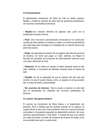 2.2​ ​Características
El galardonado Constructor de Sitios de Yola es rápido, gratuito,
flexible, y facilita la creación de sitios web de apariencia profesional y
sin​ ​anuncios​ ​comerciales​ ​de​ ​terceros.
- Rápido:​Una creación eficiente de páginas web, junto con la
publicación​ ​de​ ​estas​ ​mismas.
- Fácil: ​Una innovación personalizada enmarcada en el constructor
sencillo de sitios basado en arrastrar y soltar; con la libre posibilidad de
que esté haga todo el trabajo sin necesidad de un soporte técnico por
parte​ ​del​ ​usuario.
- Gratis: Se garantiza la creación de una página web libre de anuncios
de terceros, sin tener que pagar un valor, además, se integra la
facultad de actualizar las funciones de administración premium para
una​ ​mejor​ ​utilización​ ​de​ ​Yola.
- Poderoso: ​Se le ofrece al usuario el poder absoluto sobre el sitio
web, editando e innovando de distintas maneras para la mejora de
este
- Flexible: ​Se da la capacidad de que la creación del sitio web sea
acorde a lo que el usuario desea, como, un espacio en el que pueden
dar​ ​un​ ​toque​ ​de​ ​estilo​ ​y​ ​personalidad.
- Sin anuncios de terceros: ​Yola te ayuda a construir un sitio web
que no bombardea tus visitantes con anuncios publicitarios de
terceros.
2.3​ ​¿Como​ ​Yola​ ​genera​ ​dinero?
El servicio de Constructor de Sitios básico y el alojamiento son
gratuitos. Pero a medida que los usuarios avanzan en su negocio, se
sugiere llevar el sitio web Yola al próximo nivel con nuevas funciones
avanzadas e innovadores paquetes de alojamiento premium, tal como
dominios personalizados y Yola Silver. Y a pesar de que si se cobran
por estas funciones, se trata de mantener los precios tan bajos como
se​ ​es​ ​posible​ ​para​ ​que​ ​no​ ​cueste​ ​tanto.
 