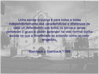 Unha escola inclusiva é para todos e todas 
independentemente das características e diferenzas de 
cada un defendendo que todos os nenos e nenas 
pertencen ó grupo e poden aprender na vida normal dunha 
escola na que a diversidade se entende coma un valor 
engadido. 
Stainback y Stainback,1.999 
 