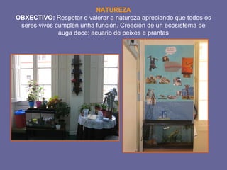 NATUREZA 
OBXECTIVO: Respetar e valorar a natureza apreciando que todos os 
seres vivos cumplen unha función. Creación de un ecosistema de 
auga doce: acuario de peixes e prantas 
 