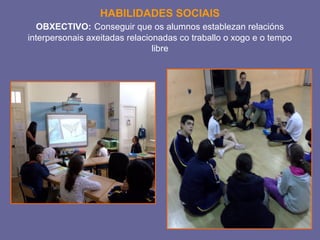 HABILIDADES SOCIAIS 
OBXECTIVO: Conseguir que os alumnos establezan relacións 
interpersonais axeitadas relacionadas co traballo o xogo e o tempo 
libre 
 
