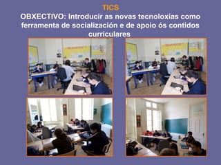 TICS 
OBXECTIVO: Introducir as novas tecnoloxías como 
ferramenta de socialización e de apoio ós contidos 
curriculares 
 