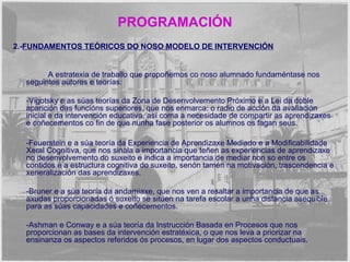 PROGRAMACIÓN 
2.-FUNDAMENTOS TEÓRICOS DO NOSO MODELO DE INTERVENCIÓN 
A estratexia de traballo que propoñemos co noso alumnado fundaméntase nos 
seguintes autores e teorías: 
-Vigotsky e as súas teorías da Zona de Desenvolvemento Próximo e a Lei da doble 
aparición das funcións superiores, que nos enmarca: o radio de acción da avaliación 
inicial e da intervención educativa, así coma a necesidade de compartir as aprendizaxes 
e coñecementos co fin de que nunha fase posterior os alumnos os fagan seus. 
-Feuerstein e a súa teoría da Experiencia de Aprendizaxe Mediado e a Modificabilidade 
Xeral Cognitiva, que nos sinala a importancia que teñen as experiencias de aprendizaxe 
no desenvolvemento do suxeito e indica a importancia de mediar non so entre os 
contidos e a estructura cognitiva do suxeito, senón tamén na motivación, trascendencia e 
xeneralización das aprendizaxes. 
-Bruner e a súa teoría da andamiaxe, que nos ven a resaltar a importancia de que as 
axudas proporcionadas ó suxeito se sitúen na tarefa escolar a unha distancia asequible 
para as súas capacidades e coñecementos. 
-Ashman e Conway e a súa teoría da Instrucción Basada en Procesos que nos 
proporcionan as bases da intervención estratéxica, o que nos leva a priorizar na 
ensinanza os aspectos referidos ós procesos, en lugar dos aspectos conductuais. 
 