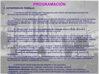 PROGRAMACIÓN 
3.- ESTRATEXIAS DE TRABALLO. 
A estratexia xeral de traballo que empregamos para intervir psicopedagóxicamente cos 
alumnos estructurámola da seguinte maneira: 
Partimos dunha avaliación inicial que nos permite identificar axeitadamente o punto de partida 
da intervención así como a metodoloxía a seguir durante a mesma. Tamén nos permite detectar os 
puntos fortes e débiles dos nosos alumnos para apoiarnos nos fortes e diminuir ou reducir a incidencia 
dos débiles. 
En primeiro lugar facemos unha avaliación do historial da aprendizaxe do alumno 
centrándonos principalmente na sua historia escolar e persoal. 
Para valorar a competencia curricular dos alumnos en cada un dos bloques de contidos 
empregamos os instrumentos de recollida de información que resultan máis axeitados, procurando 
combinar procedementos cualitativos (entrevista cos titores e profesores de área, observación, análisis 
de traballos…) e cuantitativos (probas de nivel estandarizadas, probas escritas, probas orais, …). 
Unha vez que sabemos qué é capaz de facer o alumno na área correspondente identificamos 
as axudas que resultan idóneas na intervención que vamos a realizar. Para iso valoramos: 
- A competencia potencial (o que sería capaz de facer si lle facilitamos as tarefas). 
- O estilo de aprendizaxe (condicións que benefician ou perxudican o seu proceso de 
aprendizaxe). 
Por outra banda esta avaliación compleméntase coa valoración que o orientador realiza sobre 
os aspectos do desenvolvemento que sexa necesario en cada un dos alumnos (desenvolvemento e 
funcionamento cognitivo, sicoafectivo ou motriz). 
A información obtida organizámola respecto a tres apartados: 
- Metodoloxía: agrupamentos, materiais, estratexias, actividades, tempos… 
- Interacción-motivación: reforzos, metas, relacións cos alumnos, relación cos profesores… 
- Cognición: nivel atencional, erros na entrada da información, no razoamento e na emisión de 
respostas, estilo cognitivo… 
 