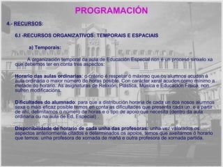 PROGRAMACIÓN 
4.- RECURSOS: 
6.I -RECURSOS ORGANIZATIVOS: TEMPORAIS E ESPACIAIS 
a) Temporais: 
A organización temporal da aula de Educación Especial non é un proceso sinxelo xa 
que debemos ter en conta tres aspectos: 
Horario das aulas ordinarias: o criterio é respetar ó máximo que os alumnos acudan á 
aula ordinaria o maior número de horas posible. Con carácter xeral acuden como mínimo a 
metade do horario. As asignaturas de Relixión, Plástica, Música e Educación Física, non 
sufren modificacións. 
Dificultades do alumnado: para que a distribución horaria de cada un dos nosos alumnos 
sexa o máis eficaz posible temos en conta as dificultades que presenta cada un, e a partir 
de ahí, delimitamos o número de horas e o tipo de apoio que necesita (dentro da aula 
ordinaria ou na aula de Ed. Especial) . 
Disponibilidade de horario de cada unha das profesoras: unha vez valorados os 
aspectos anteriormente citados e determinados os apoios, temos que axeitarnos ó horario 
que temos: unha profesora de xornada de mañá e outra profesora de xornada partida. 
 