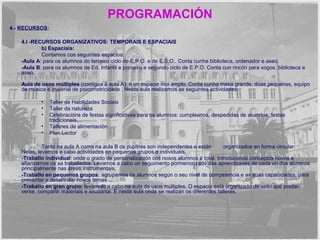 PROGRAMACIÓN 
4.- RECURSOS: 
4.I -RECURSOS ORGANIZATIVOS: TEMPORAIS E ESPACIAIS 
b) Espaciais: 
Contamos cos seguintes espacios: 
-Aula A: para os alumnos do terceiro ciclo de E.P.O. e de E.S.O.. Conta cunha biblioteca, ordenador e aseo. 
-Aula B: para os alumnos de Ed. Infantil e primeiro e segundo ciclo de E.P.O. Conta cun rincón para xogos, biblioteca e 
aseo. 
Aula de usos múltiples (contigua á aula A): é un espacio moi amplo. Conta cunha mesa grande, dúas pequenas, equipo 
de música e material de psicomotricidade . Nesta aula realizamos as seguintes actividades: 
• Taller de Habilidades Sociais 
• Taller da natureza 
• Celebracións de festas significativas para os alumnos: cumpleanos, despedidas de alumnos, festas 
tradicionais,… 
• Talleres de alimentación 
• Plan Lector 
Tanto na aula A coma na aula B os pupitres son independentes e están organizados en forma circular. 
Nelas, levamos a cabo actividades en pequenos grupos e individuais. 
-Traballo individual: onde o grado de personalización cos nosos alumnos é total. Introducimos conceptos novos e 
afianzamos os xa traballados. Levamos a cabo un seguimento pormenorizado das aprendizaxes de cada un dos alumnos 
principalmente nas áreas instrumentais. 
-Traballo en pequenos grupos: agrupamos ós alumnos según o seu nivel de competencia e as súas capacidades, para 
presentar e desenrolar novos temas . 
-Traballo en gran grupo: levámolo a cabo na aula de usos múltiples. O espacio está organizado de xeito que poidan 
verse, compartir materiais e axudarse. É nesta aula onde se realizan os diferentes talleres. 
 