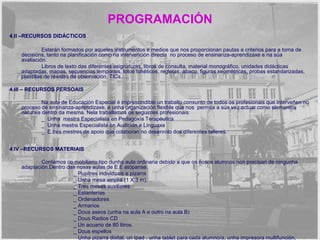 PROGRAMACIÓN 
4.II –RECURSOS DIDÁCTICOS 
Estarán formados por aqueles instrumentos e medios que nos proporcionan pautas e criterios para a toma de 
decisións, tanto na planificación como na intervención directa no proceso de ensinanza-aprendizaxe e na súa 
avaliación. 
Libros de texto das diferentes asignaturas, libros de consulta, material monográfico, unidades didácticas 
adaptadas, mapas, secuencias temporais, lotos fonéticos, regletas, ábaco, figuras xeométricas, probas estandarizadas, 
plantillas de rexistro de observación, TICs,…. 
4.III – RECURSOS PERSOAIS 
Na aula de Educación Especial é imprescindible un traballo conxunto de todos os profesionais que interveñen no 
proceso de ensinanza-aprendizaxe, e unha organización flexible que nos permita a súa vez actuar como elementos 
naturais dentro da mesma. Nela traballamos os seguintes profesionais: 
_ Unha mestra Especialista en Pedagoxía Terapéutica 
_ Unha mestra Especialista en Audición e Linguaxe 
_ E tres mestres de apoio que colaboran no desenrolo dos diferentes talleres. 
4.IV –RECURSOS MATERIAIS 
Contamos co mobiliario tipo dunha aula ordinaria debido a que os nosos alumnos non precisan de ningunha 
adaptación.Dentro das nosas aulas de E.E atópanse: 
_ Pupitres individuais e pizarra 
_ Unha mesa amplia (1 X 3 m). 
_ Tres mesas auxiliares 
_ Estanterías 
_ Ordenadores 
_ Armarios 
_ Dous aseos (unha na aula A e outro na aula B) 
_ Dous Radios CD 
_ Un acuario de 80 litros. 
_ Dous espellos 
_ Unha pizarra dixital, un Ipad , unha tablet para cada alumno/a, unha impresora multifunción, 
unhagrabadora dixital e unha cámara de fotos dixital. 
 