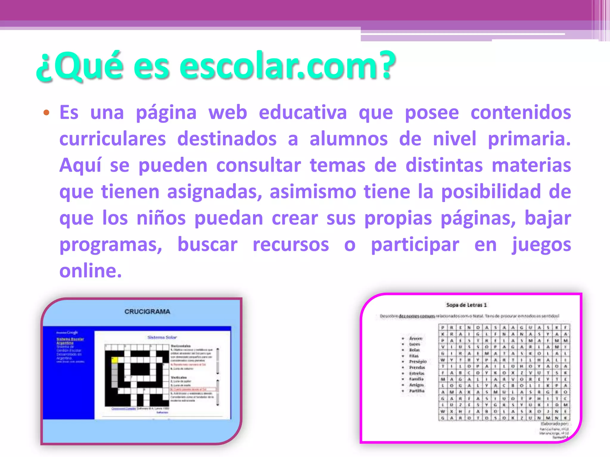 ¿Qué es escolar.com?
• Es una página web educativa que posee contenidos
curriculares destinados a alumnos de nivel primaria.
Aquí se pueden consultar temas de distintas materias
que tienen asignadas, asimismo tiene la posibilidad de
que los niños puedan crear sus propias páginas, bajar
programas, buscar recursos o participar en juegos
online.
