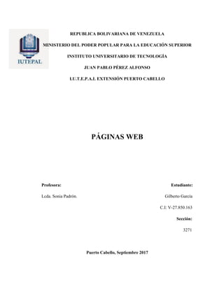 REPUBLICA BOLIVARIANA DE VENEZUELA
MINISTERIO DEL PODER POPULAR PARA LA EDUCACIÓN SUPERIOR
INSTITUTO UNIVERSITARIO DE TECNOLOGÍA
JUAN PABLO PÉREZ ALFONSO
I.U.T.E.P.A.L EXTENSIÓN PUERTO CABELLO
PÁGINAS WEB
Profesora: Estudiante:
Lcda. Sonia Padrón. Gilberto García
C.I: V-27.850.163
Sección:
3271
Puerto Cabello, Septiembre 2017
 