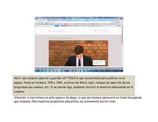 Abrir una carpeta especial y guardar allí TODO lo que necesitamos para publicar en la
página: fotos en formato .JPG o .NPG, archivos de Word, mp3, códigos de inserción de los
programas que usamos, etc. Si se pierde algo, podemos recurrir al material almacenado en la
carpeta.
Atención: si escribimos en este espacio de abajo, lo que escribamos aparecerá en todas las páginas
que creemos. Para nuestros propósitos educativos, es conveniente borrar todo.
 